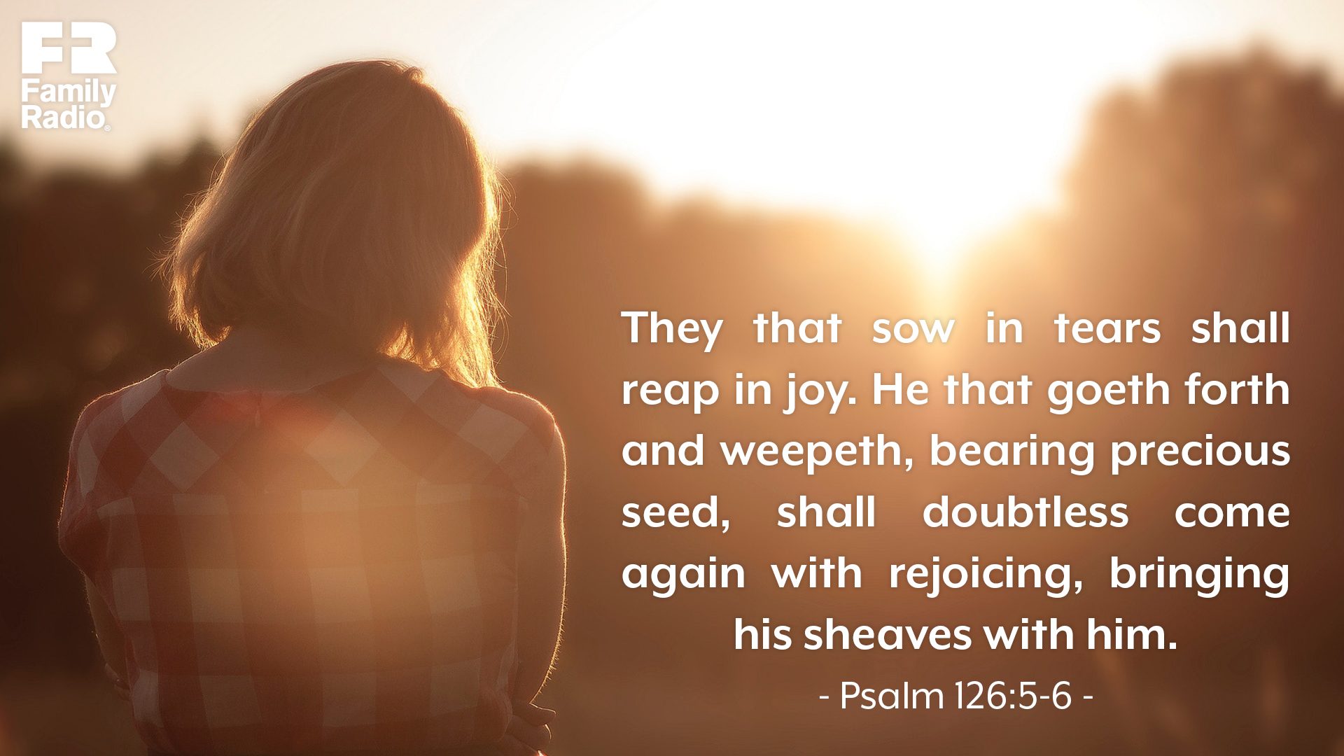 "They that sow in tears shall reap in joy. He that goeth forth and weepeth, bearing precious seed, shall doubtless come again with rejoicing, bringing his sheaves with him."